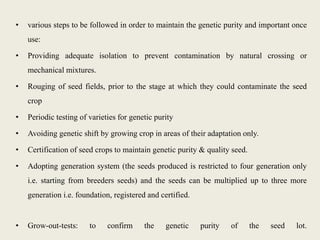 • various steps to be followed in order to maintain the genetic purity and important once
use:
• Providing adequate isolation to prevent contamination by natural crossing or
mechanical mixtures.
• Rouging of seed fields, prior to the stage at which they could contaminate the seed
crop
• Periodic testing of varieties for genetic purity
• Avoiding genetic shift by growing crop in areas of their adaptation only.
• Certification of seed crops to maintain genetic purity & quality seed.
• Adopting generation system (the seeds produced is restricted to four generation only
i.e. starting from breeders seeds) and the seeds can be multiplied up to three more
generation i.e. foundation, registered and certified.
• Grow-out-tests: to confirm the genetic purity of the seed lot.
 