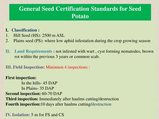 General Seed Certification Standards for Seed
Potato
I. Classification :
1. Hill Seed (HS): 2500 m ASL
2. Plains seed (PS): where low aphid infestation during the crop growing season
II. Land Requirements : not infested with wart , cyst forming nematodes, brown
rot within the previous 3 years or common scab.
III. Field Inspection: Minimum 4 inspections :
First inspection:
In the hills- 45 DAP
In Plains- 35 DAP
Second inspection: 60-70 DAP
Third inspection: Immediately after haulms cutting/destruction
Fourth inspection:10 days after haulms cutting/destruction
IV. Isolation: 5 m for FS and CS
 