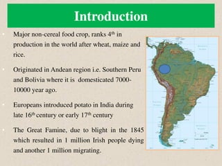 Introduction
• Major non-cereal food crop, ranks 4th in
production in the world after wheat, maize and
rice.
• Originated in Andean region i.e. Southern Peru
and Bolivia where it is domesticated 7000-
10000 year ago.
• Europeans introduced potato in India during
late 16th century or early 17th century
• The Great Famine, due to blight in the 1845
which resulted in 1 million Irish people dying
and another 1 million migrating.
 