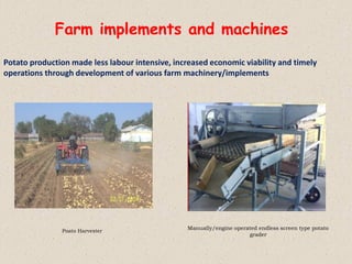 Farm implements and machines
Potato production made less labour intensive, increased economic viability and timely
operations through development of various farm machinery/implements
Manually/engine operated endless screen type potato
grader
Poato Harvester
 