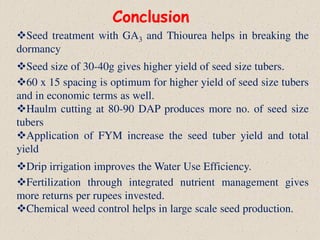 Conclusion
Seed treatment with GA3 and Thiourea helps in breaking the
dormancy
Seed size of 30-40g gives higher yield of seed size tubers.
60 x 15 spacing is optimum for higher yield of seed size tubers
and in economic terms as well.
Haulm cutting at 80-90 DAP produces more no. of seed size
tubers
Application of FYM increase the seed tuber yield and total
yield
Drip irrigation improves the Water Use Efficiency.
Fertilization through integrated nutrient management gives
more returns per rupees invested.
Chemical weed control helps in large scale seed production.
 