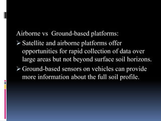 Airborne vs Ground-based platforms:
 Satellite and airborne platforms offer
opportunities for rapid collection of data over
large areas but not beyond surface soil horizons.
 Ground-based sensors on vehicles can provide
more information about the full soil profile.
 