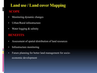 Land use / Land cover Mapping
SCOPE
• Monitoring dynamic changes
• Urban/Rural infrastructure
• Water logging & salinity
BENEFITS
• Assessment of spatial distribution of land resources
• Infrastructure monitoring
• Future planning for better land management for socio-
economic development
 