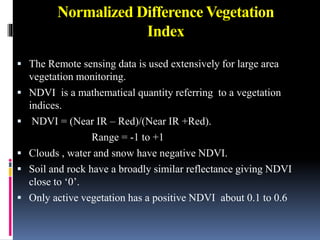 Normalized Difference Vegetation
Index
 The Remote sensing data is used extensively for large area
vegetation monitoring.
 NDVI is a mathematical quantity referring to a vegetation
indices.
 NDVI = (Near IR – Red)/(Near IR +Red).
Range = -1 to +1
 Clouds , water and snow have negative NDVI.
 Soil and rock have a broadly similar reflectance giving NDVI
close to ‘0’.
 Only active vegetation has a positive NDVI about 0.1 to 0.6
 