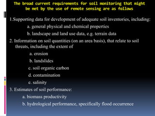 The broad current requirements for soil monitoring that might
be met by the use of remote sensing are as follows
1.Supporting data for development of adequate soil inventories, including:
a. general physical and chemical properties
b. landscape and land use data, e.g. terrain data
2. Information on soil quantities (on an area basis), that relate to soil
threats, including the extent of
a. erosion
b. landslides
c. soil organic carbon
d. contamination
e. salinity
3. Estimates of soil performance:
a. biomass productivity
b. hydrological performance, specifically flood occurrence
 
