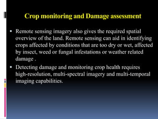 Crop monitoring and Damage assessment
 Remote sensing imagery also gives the required spatial
overview of the land. Remote sensing can aid in identifying
crops affected by conditions that are too dry or wet, affected
by insect, weed or fungal infestations or weather related
damage .
 Detecting damage and monitoring crop health requires
high-resolution, multi-spectral imagery and multi-temporal
imaging capabilities.
 