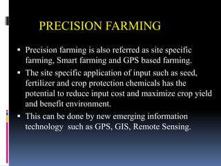 PRECISION FARMING
 Precision farming is also referred as site specific
farming, Smart farming and GPS based farming.
 The site specific application of input such as seed,
fertilizer and crop protection chemicals has the
potential to reduce input cost and maximize crop yield
and benefit environment.
 This can be done by new emerging information
technology such as GPS, GIS, Remote Sensing.
 