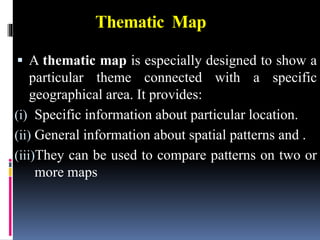 Thematic Map
 A thematic map is especially designed to show a
particular theme connected with a specific
geographical area. It provides:
(i) Specific information about particular location.
(ii) General information about spatial patterns and .
(iii)They can be used to compare patterns on two or
more maps
 