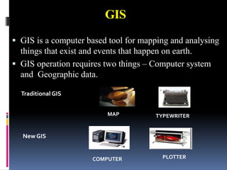 GIS
 GIS is a computer based tool for mapping and analysing
things that exist and events that happen on earth.
 GIS operation requires two things – Computer system
and Geographic data.
Traditional GIS
New GIS
COMPUTER PLOTTER
MAP TYPEWRITER
 