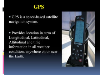 GPS
 GPS is a space-based satellite
navigation system.
 Provides location in term of
Longitudinal, Latitudinal,
Altitudinal and time
information in all weather
condition, anywhere on or near
the Earth.
 