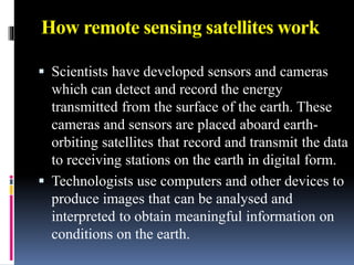 How remote sensing satellites work
 Scientists have developed sensors and cameras
which can detect and record the energy
transmitted from the surface of the earth. These
cameras and sensors are placed aboard earth-
orbiting satellites that record and transmit the data
to receiving stations on the earth in digital form.
 Technologists use computers and other devices to
produce images that can be analysed and
interpreted to obtain meaningful information on
conditions on the earth.
 