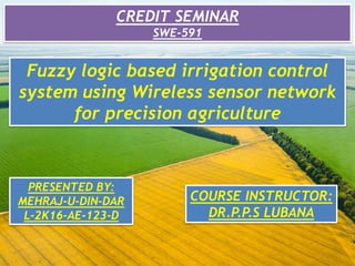 CREDIT SEMINAR
SWE-591
Fuzzy logic based irrigation control
system using Wireless sensor network
for precision agriculture
PRESENTED BY:
MEHRAJ-U-DIN-DAR
L-2K16-AE-123-D
COURSE INSTRUCTOR:
DR.P.P.S LUBANA
 