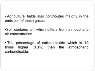 • Agricultural fields also contributes majorly in the
emission of these gases.
•Soil contains air, which differs from atmospheric
air concentration.
• The percentage of carbondioxide which is 10
times higher (0.3%) than the atmospheric
carbondioxide.
 