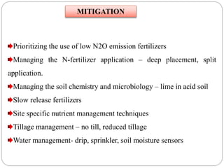 Prioritizing the use of low N2O emission fertilizers
Managing the N-fertilizer application – deep placement, split
application.
Managing the soil chemistry and microbiology – lime in acid soil
Slow release fertilizers
Site specific nutrient management techniques
Tillage management – no till, reduced tillage
Water management- drip, sprinkler, soil moisture sensors
MITIGATION
 