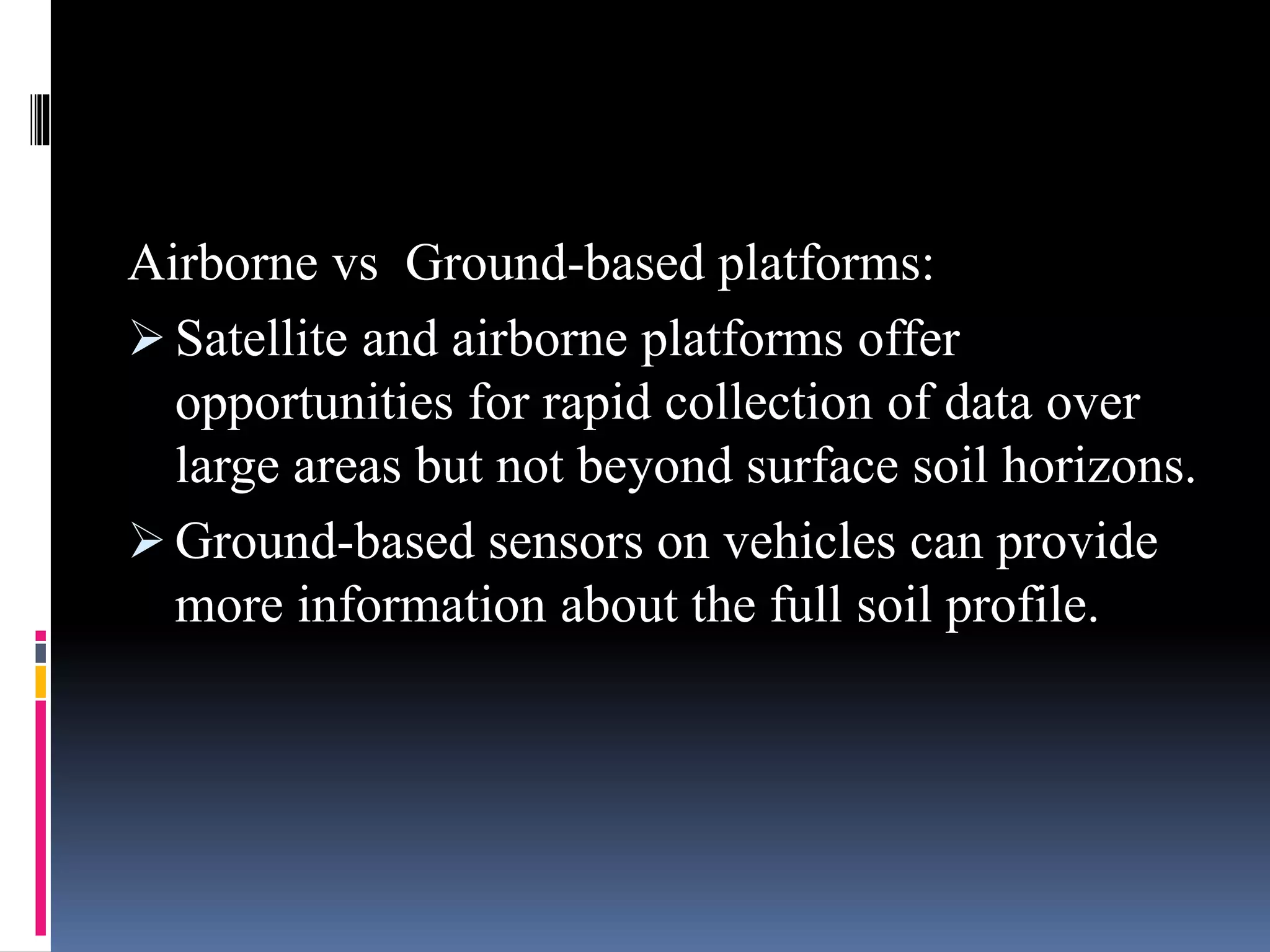 Airborne vs Ground-based platforms:
 Satellite and airborne platforms offer
opportunities for rapid collection of data over
large areas but not beyond surface soil horizons.
 Ground-based sensors on vehicles can provide
more information about the full soil profile.
 
