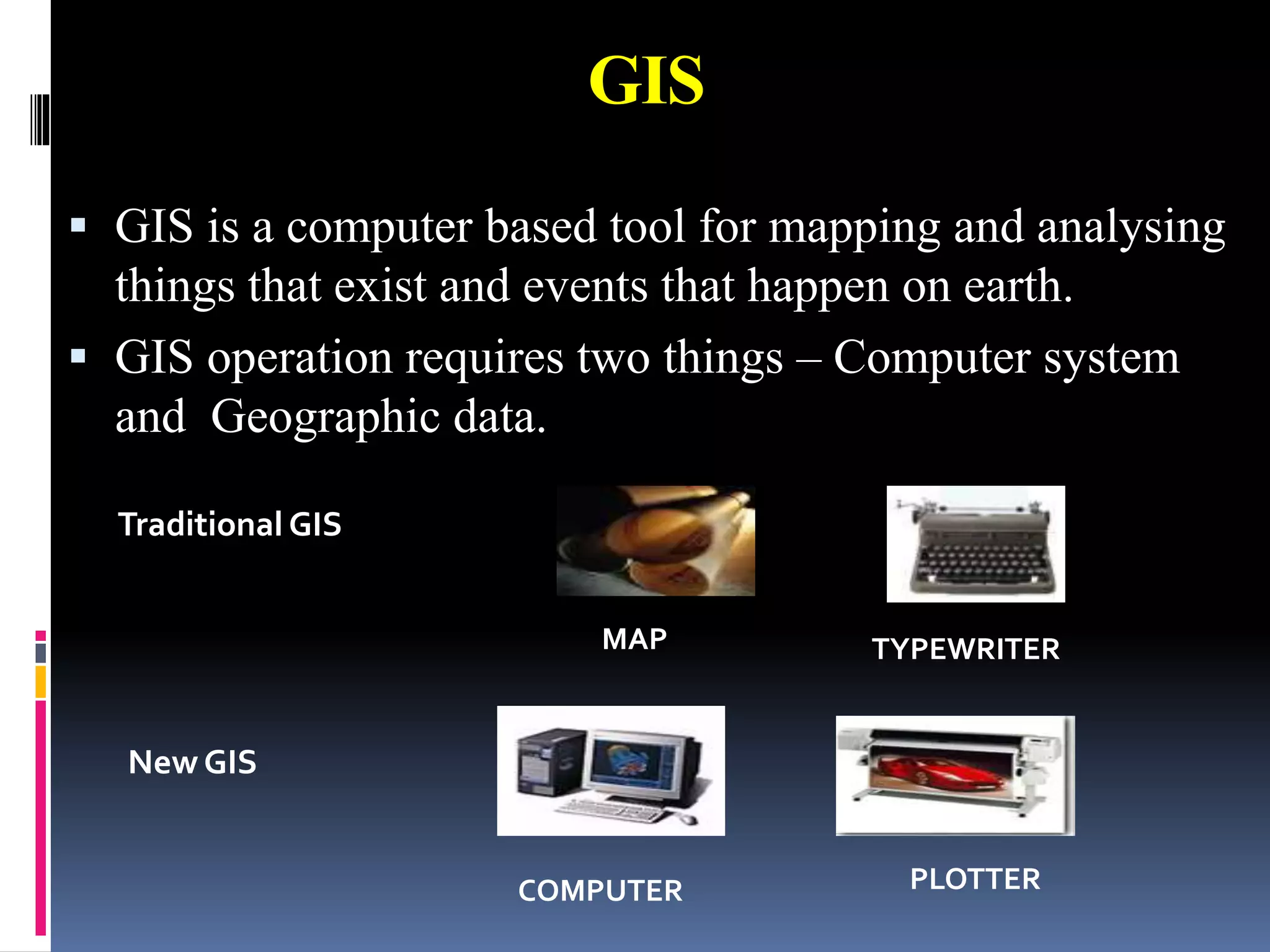 GIS
 GIS is a computer based tool for mapping and analysing
things that exist and events that happen on earth.
 GIS operation requires two things – Computer system
and Geographic data.
Traditional GIS
New GIS
COMPUTER PLOTTER
MAP TYPEWRITER
 