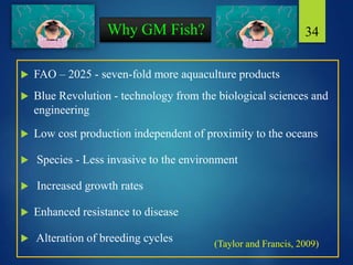 Why GM Fish?
 FAO – 2025 - seven-fold more aquaculture products
 Blue Revolution - technology from the biological sciences and
engineering
 Low cost production independent of proximity to the oceans
 Species - Less invasive to the environment
 Increased growth rates
 Enhanced resistance to disease
 Alteration of breeding cycles
34
(Taylor and Francis, 2009)
 