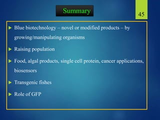 Summary
 Blue biotechnology – novel or modified products – by
growing/manipulating organisms
 Raising population
 Food, algal products, single cell protein, cancer applications,
biosensors
 Transgenic fishes
 Role of GFP
45
 
