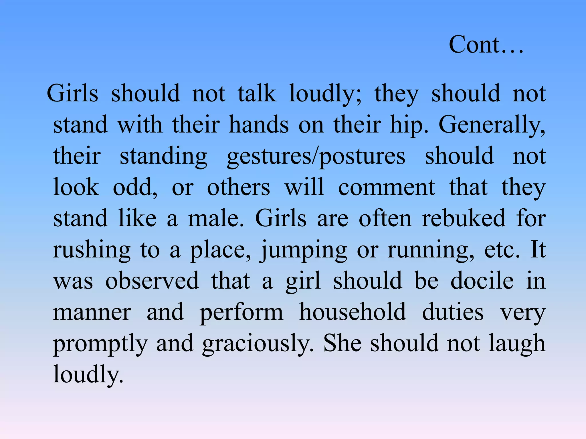 Girls should not talk loudly; they should not
stand with their hands on their hip. Generally,
their standing gestures/postures should not
look odd, or others will comment that they
stand like a male. Girls are often rebuked for
rushing to a place, jumping or running, etc. It
was observed that a girl should be docile in
manner and perform household duties very
promptly and graciously. She should not laugh
loudly.
Cont…
 