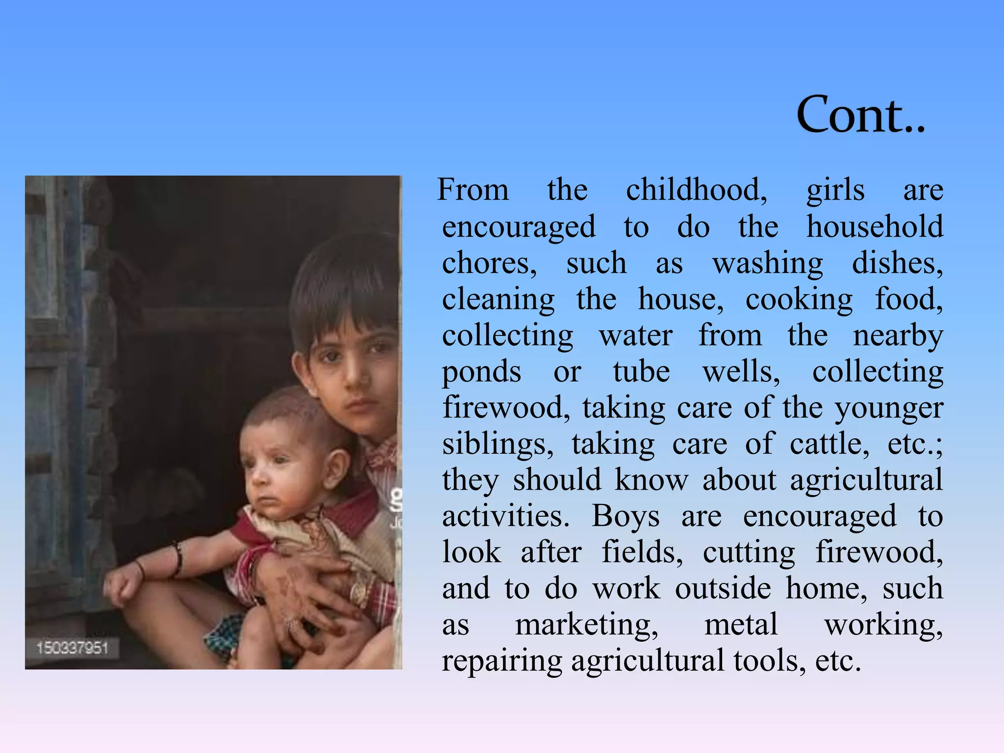 From the childhood, girls are
encouraged to do the household
chores, such as washing dishes,
cleaning the house, cooking food,
collecting water from the nearby
ponds or tube wells, collecting
firewood, taking care of the younger
siblings, taking care of cattle, etc.;
they should know about agricultural
activities. Boys are encouraged to
look after fields, cutting firewood,
and to do work outside home, such
as marketing, metal working,
repairing agricultural tools, etc.
 