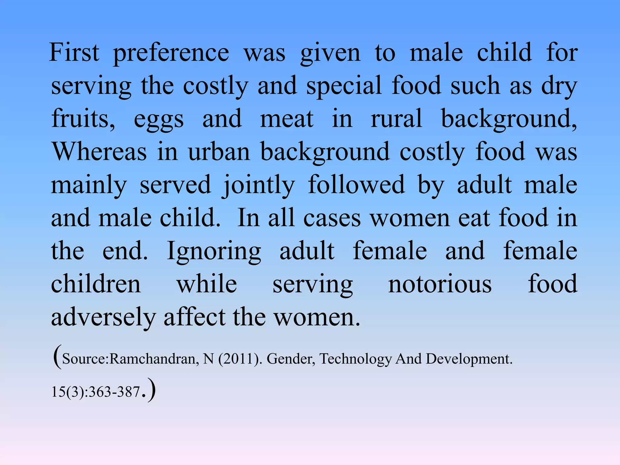 First preference was given to male child for
serving the costly and special food such as dry
fruits, eggs and meat in rural background,
Whereas in urban background costly food was
mainly served jointly followed by adult male
and male child. In all cases women eat food in
the end. Ignoring adult female and female
children while serving notorious food
adversely affect the women.
(Source:Ramchandran, N (2011). Gender, Technology And Development.
15(3):363-387.)
 