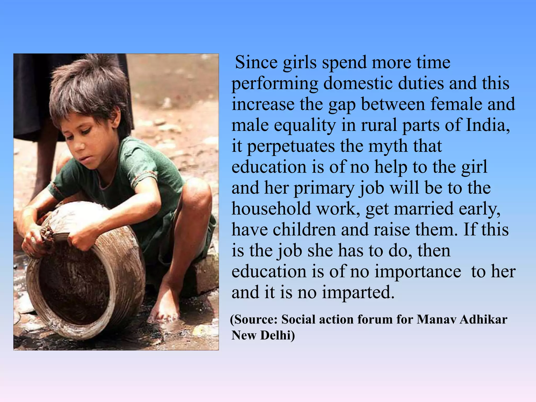 Since girls spend more time
performing domestic duties and this
increase the gap between female and
male equality in rural parts of India,
it perpetuates the myth that
education is of no help to the girl
and her primary job will be to the
household work, get married early,
have children and raise them. If this
is the job she has to do, then
education is of no importance to her
and it is no imparted.
(Source: Social action forum for Manav Adhikar
New Delhi)
 
