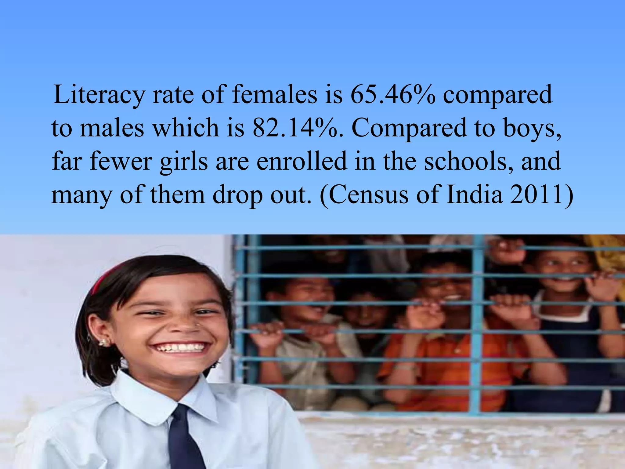 Literacy rate of females is 65.46% compared
to males which is 82.14%. Compared to boys,
far fewer girls are enrolled in the schools, and
many of them drop out. (Census of India 2011)
 