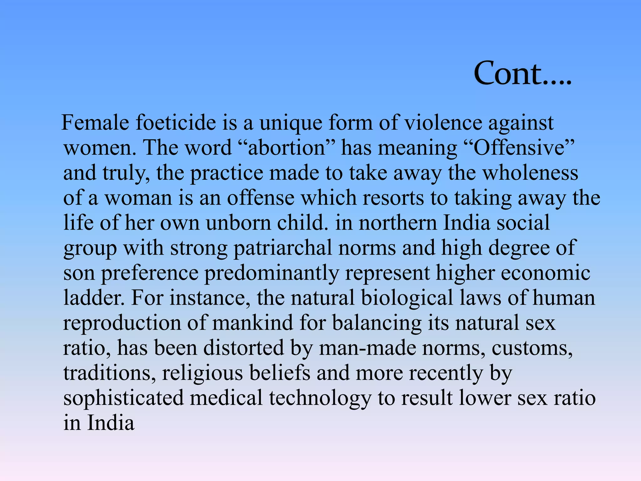 Female foeticide is a unique form of violence against
women. The word “abortion” has meaning “Offensive”
and truly, the practice made to take away the wholeness
of a woman is an offense which resorts to taking away the
life of her own unborn child. in northern India social
group with strong patriarchal norms and high degree of
son preference predominantly represent higher economic
ladder. For instance, the natural biological laws of human
reproduction of mankind for balancing its natural sex
ratio, has been distorted by man-made norms, customs,
traditions, religious beliefs and more recently by
sophisticated medical technology to result lower sex ratio
in India
 
