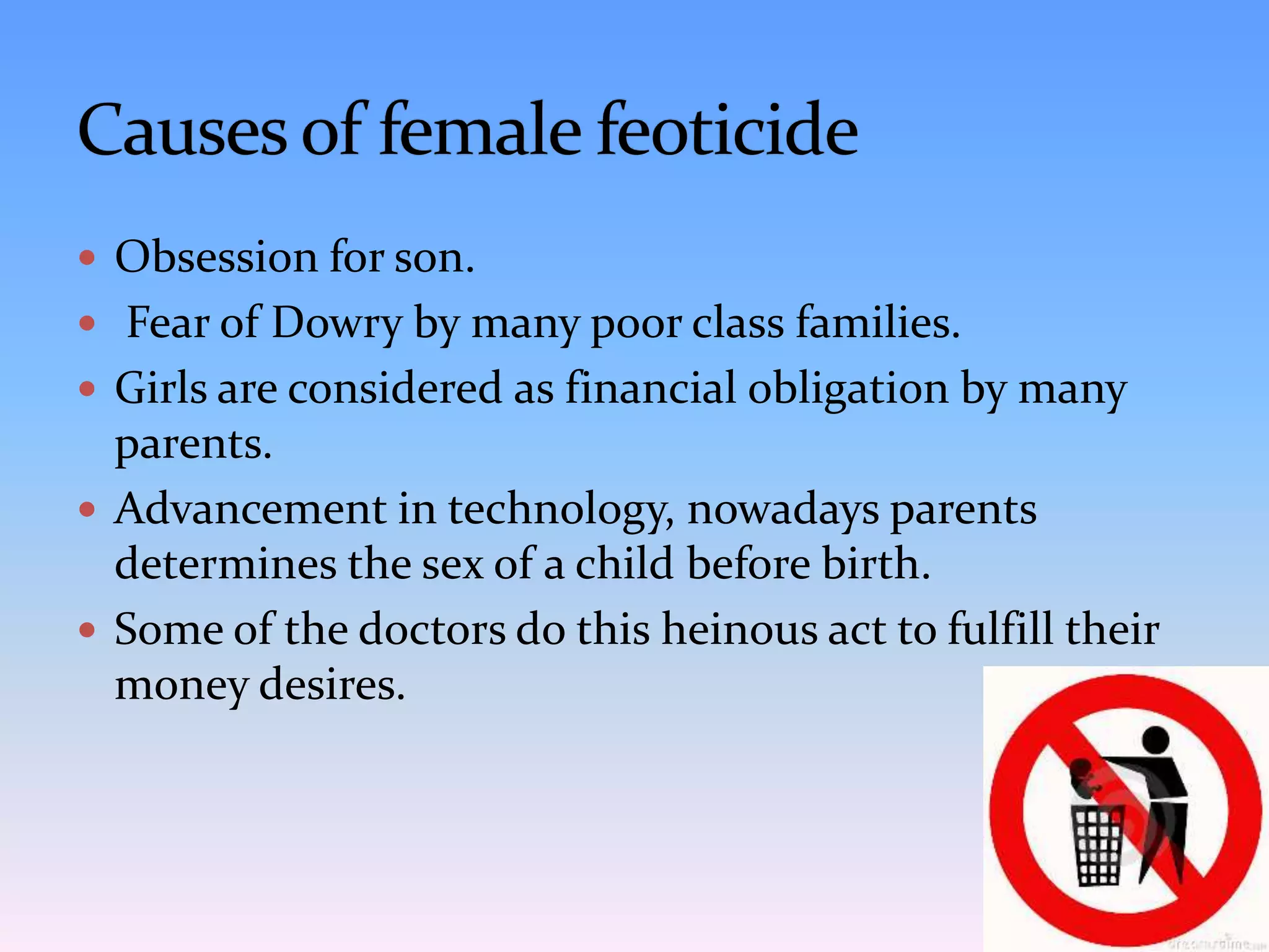  Obsession for son.
 Fear of Dowry by many poor class families.
 Girls are considered as financial obligation by many
parents.
 Advancement in technology, nowadays parents
determines the sex of a child before birth.
 Some of the doctors do this heinous act to fulfill their
money desires.
 