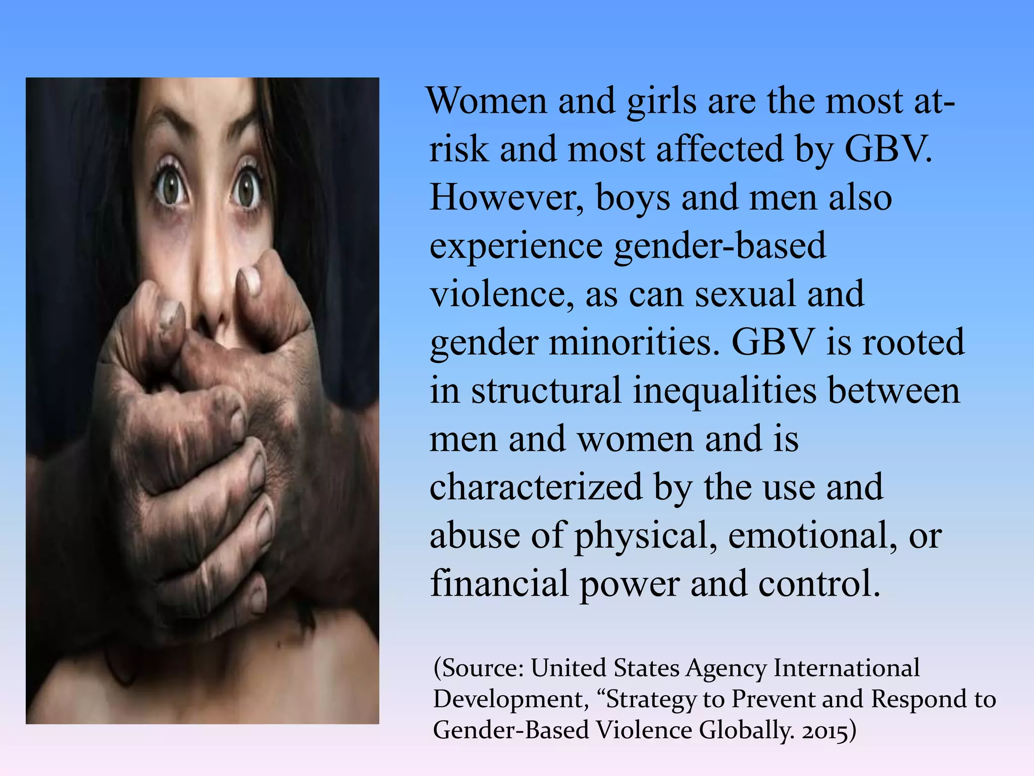 Women and girls are the most at-
risk and most affected by GBV.
However, boys and men also
experience gender-based
violence, as can sexual and
gender minorities. GBV is rooted
in structural inequalities between
men and women and is
characterized by the use and
abuse of physical, emotional, or
financial power and control.
(Source: United States Agency International
Development, “Strategy to Prevent and Respond to
Gender-Based Violence Globally. 2015)
 