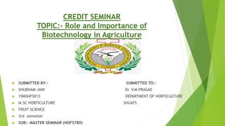 CREDIT SEMINAR
TOPIC:- Role and Importance of
Biotechnology in Agriculture
 SUBMITTED BY:- SUBMITTED TO:-
 SHUBHAM JAIN Dr. V.M PRASAD
 19MSHFS013 DEPARTMENT OF HORTICULTURE
 M.SC HORTICULTURE SHUATS
 FRUIT SCIENCE
 3rd semester
 SUB:- MASTER SEMINAR (HOFS780)
 