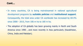 • In many countries, CA is being mainstreamed in national agricultural
development programs by suitable policies and institutional support.
Consequently, the total area under CA worldwide has increased by 69.4%
since 2008 - 2015, from 106 m ha to 180 m ha.
• The adoption of CA globally has been growing mainly in North and South
America since 1990 , and more recently in Asia particularly (Kazakhstan,
China, India and Pakistan).
14
Cont…
 