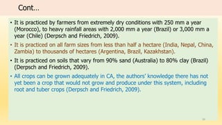 Cont…
• It is practiced by farmers from extremely dry conditions with 250 mm a year
(Morocco), to heavy rainfall areas with 2,000 mm a year (Brazil) or 3,000 mm a
year (Chile) (Derpsch and Friedrich, 2009).
• It is practiced on all farm sizes from less than half a hectare (India, Nepal, China,
Zambia) to thousands of hectares (Argentina, Brazil, Kazakhstan).
• It is practiced on soils that vary from 90% sand (Australia) to 80% clay (Brazil)
(Derpsch and Friedrich, 2009).
• All crops can be grown adequately in CA, the authors’ knowledge there has not
yet been a crop that would not grow and produce under this system, including
root and tuber crops (Derpsch and Friedrich, 2009).
20
 