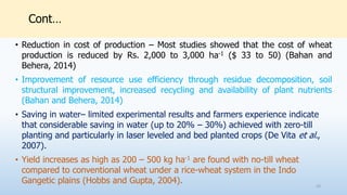 Cont…
• Reduction in cost of production – Most studies showed that the cost of wheat
production is reduced by Rs. 2,000 to 3,000 ha-1 ($ 33 to 50) (Bahan and
Behera, 2014)
• Improvement of resource use efficiency through residue decomposition, soil
structural improvement, increased recycling and availability of plant nutrients
(Bahan and Behera, 2014)
• Saving in water– limited experimental results and farmers experience indicate
that considerable saving in water (up to 20% – 30%) achieved with zero-till
planting and particularly in laser leveled and bed planted crops (De Vita et al.,
2007).
• Yield increases as high as 200 – 500 kg ha-1 are found with no-till wheat
compared to conventional wheat under a rice-wheat system in the Indo
Gangetic plains (Hobbs and Gupta, 2004). 23
 