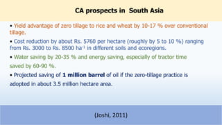 CA prospects in South Asia
• Yield advantage of zero tillage to rice and wheat by 10-17 % over conventional
tillage.
• Cost reduction by about Rs. 5760 per hectare (roughly by 5 to 10 %) ranging
from Rs. 3000 to Rs. 8500 ha-1 in different soils and ecoregions.
• Water saving by 20-35 % and energy saving, especially of tractor time
saved by 60-90 %.
• Projected saving of 1 million barrel of oil if the zero-tillage practice is
adopted in about 3.5 million hectare area.
25
(Joshi, 2011)
 