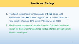 Results and findings
1. The latest comprehensive meta-analysis of 5460 paired yield
observations from 610 studies suggests that CA in itself results in a
yield penalty of around 10% overall (Pittelkow et al., 2015).
2. No-till cannot increase the overall soil organic C stocks in most cases,
except for those with increased crop residue retention through growing
two crops each year.
26
 