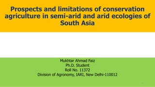 Prospects and limitations of conservation
agriculture in semi-arid and arid ecologies of
South Asia
Mukhtar Ahmad Faiz
Ph.D. Student
Roll No. 11372
Division of Agronomy, IARI, New Delhi-110012
3
 