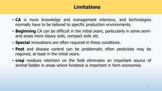Limitations
• CA is more knowledge and management intensive, and technologies
normally have to be tailored to specific production environments.
• Beginning CA can be difficult in the initial years, particularly in some semi-
arid areas more clayey soils, compact soils etc.
• Special innovations are often required in these conditions.
• Pest and disease control can be problematic often pesticides may be
required, at least in the initial years.
• crop residues retention on the field eliminates an important source of
animal fodder in areas where livestock is important in farm economies.
43
 