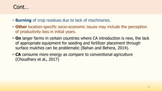 Cont…
• Burning of crop residues due to lack of machinaries.
• Other location-specific socio-economic issues may include the perception
of productivity loss in initial years.
• On larger farms in certain countries where CA introduction is new, the lack
of appropriate equipment for seeding and fertilizer placement through
surface mulches can be problematic (Bahan and Behera, 2014).
• CA consume more energy as compare to conventional agriculture
(Choudhary et al., 2017)
44
 
