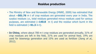Residue production
46
• The Ministry of New and Renewable Energy (MNRE, 2009) has estimated that
about ~501.76 m t of crop residues are generated every year in India. The
surplus residues i.e., total residues generated minus residues used for various
purposes, are estimated (~140.8 m t) and the residue which burnt in the
field is estimated (~91.3 m t).
• In China, where about 700 m t crop residues are generated annually, 31% of
crop residues are left in the field, 31% are used for animal feed, 19% are
used for bioenergy generation and 15% are used as fertilizer (Jiang et al.,
2012).
 
