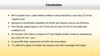 Conclusion
 80% of global area is under rainfed condition so the productivity is very less (1/3 of the
irrigated area).
 Agricultural intensification degraded soil fertility and reduced resource use efficiency.
 Even though, global support is for CA but still very less (12.5%) of the arable land
modified to CA.
 CA increases 10% yield as compare to CT and mitigate climate change by sequestering
CO2 0.05-0.76 t ha-1 year-1.
 It saves 60% labor requirement and 65% fuel consumption.
 it is difficult to adjust CA initially and required more skill, knowledge and budget.
48
 