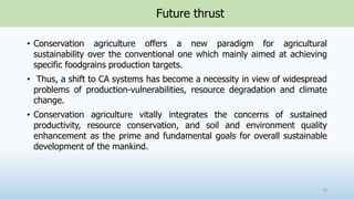 Future thrust
• Conservation agriculture offers a new paradigm for agricultural
sustainability over the conventional one which mainly aimed at achieving
specific foodgrains production targets.
• Thus, a shift to CA systems has become a necessity in view of widespread
problems of production-vulnerabilities, resource degradation and climate
change.
• Conservation agriculture vitally integrates the concerns of sustained
productivity, resource conservation, and soil and environment quality
enhancement as the prime and fundamental goals for overall sustainable
development of the mankind.
49
 