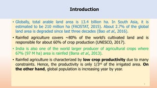 Introduction
• Globally, total arable land area is 13.4 billion ha. In South Asia, it is
estimated to be 210 million ha (FAOSTAT, 2015). About 2.7% of the global
land area is degraded since last three decades (Bao et al., 2016).
• Rainfed agriculture covers ~80% of the world’s cultivated land and is
responsible for about 60% of crop production (UNESCO, 2017).
• India is also one of the world larger producer of agricultural crops where
67% (97 M ha) area is rainfed (Bana et al., 2013).
• Rainfed agriculture is characterized by low crop productivity due to many
constraints. Hence, the productivity is only 1/3rd of the irrigated area. On
the other hand, global population is increasing year by year.
5
 