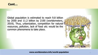 Cont…
www.worldometers.info/world-population 6
Global population is estimated to reach 9.8 billion
by 2050 and 11.2 billion by 2100 (worldometers,
2019). Thus, urbanization, competition for natural
resources, pollution, lack of food etc. would be the
common phenomena to take place.
 