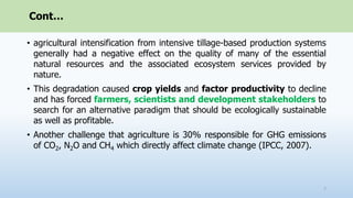 Cont…
• agricultural intensification from intensive tillage-based production systems
generally had a negative effect on the quality of many of the essential
natural resources and the associated ecosystem services provided by
nature.
• This degradation caused crop yields and factor productivity to decline
and has forced farmers, scientists and development stakeholders to
search for an alternative paradigm that should be ecologically sustainable
as well as profitable.
• Another challenge that agriculture is 30% responsible for GHG emissions
of CO2, N2O and CH4 which directly affect climate change (IPCC, 2007).
7
 