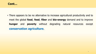 • There appears to be no alternative to increase agricultural productivity and to
meet the global food, feed, fiber and bio-energy demand and to improve
hunger and poverty without degrading natural resources except
conservation agriculture.
8
Cont…
 