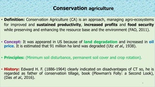 Conservation agriculture
• Definition: Conservation Agriculture (CA) is an approach, managing agro-ecosystems
for improved and sustained productivity, increased profits and food security
while preserving and enhancing the resource base and the environment (FAO, 2011).
• Concept: It was appeared in US because of land degradation and increased in oil
price. It is estimated that 91 million ha land was degraded (Utz et al., 1938).
• Principles: (Minimum soil disturbance, permanent soil cover and crop rotation).
• History: Edward H. F. (1886-1964) clearly indicated on disadvantages of CT so, he is
regarded as father of conservation tillage, book (Plowman’s Folly: a Second Look),
(Das et al., 2016).
9
 