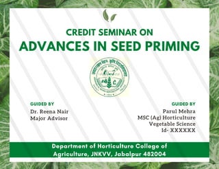 Department of Horticulture College of
Agriculture, JNKVV, Jabalpur 482004
CREDIT SEMINAR ON
Dr. Reena Nair
Major Advisor
GUIDED BY
ADVANCES IN SEED PRIMING
Parul Mehra
MSC (Ag) Horticulture
Vegetable Science
Id- XXXXXX
GUIDED BY
 