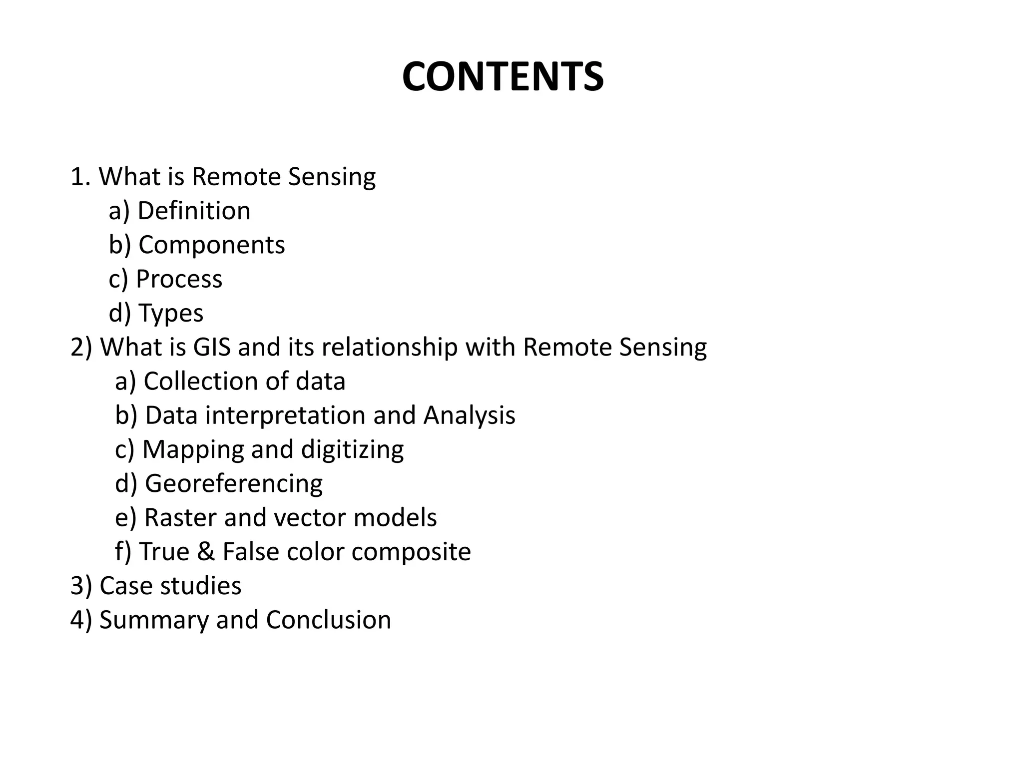 CONTENTS
1. What is Remote Sensing
a) Definition
b) Components
c) Process
d) Types
2) What is GIS and its relationship with Remote Sensing
a) Collection of data
b) Data interpretation and Analysis
c) Mapping and digitizing
d) Georeferencing
e) Raster and vector models
f) True & False color composite
3) Case studies
4) Summary and Conclusion
 