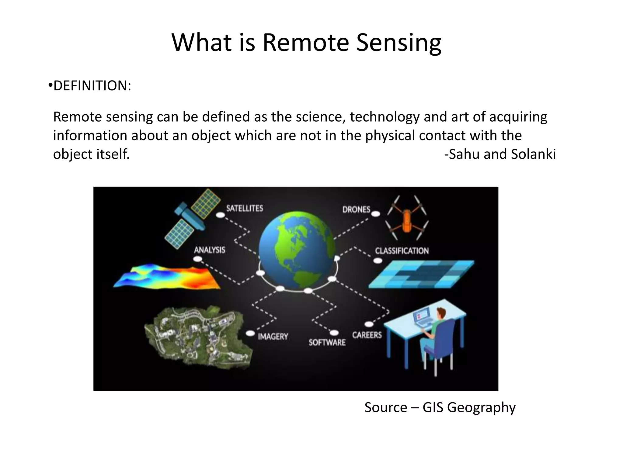 What is Remote Sensing
Remote sensing can be defined as the science, technology and art of acquiring
information about an object which are not in the physical contact with the
object itself. -Sahu and Solanki
Source – GIS Geography
•DEFINITION:
 